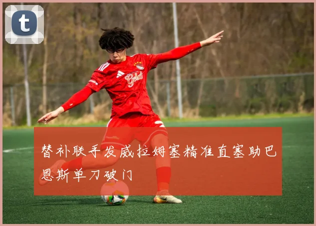替补联手发威拉姆塞精准直塞助巴恩斯单刀破门