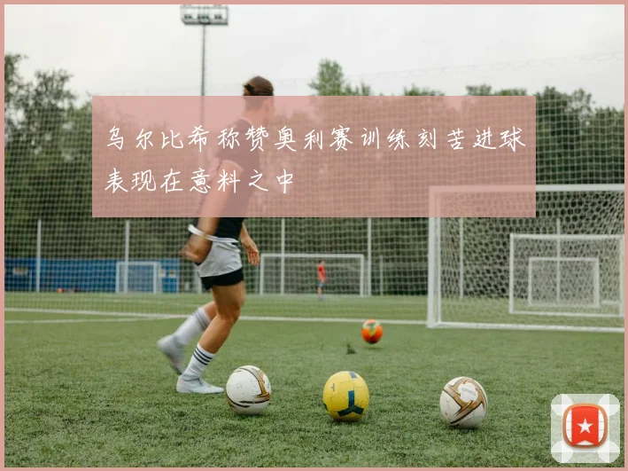 乌尔比希称赞奥利赛训练刻苦进球表现在意料之中