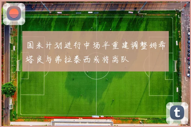 国米计划进行中场半重建调整姆希塔良与弗拉泰西或将离队