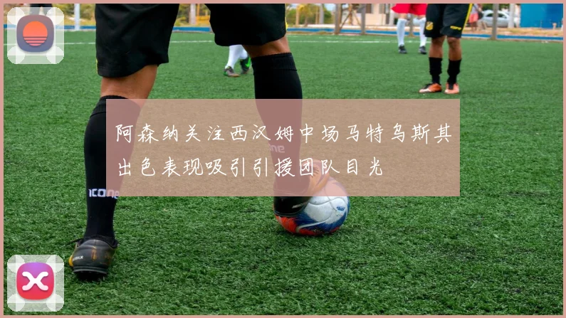 阿森纳关注西汉姆中场马特乌斯其出色表现吸引引援团队目光