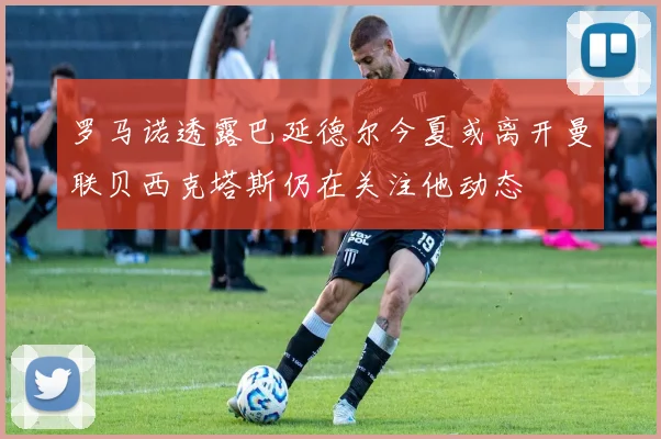 罗马诺透露巴延德尔今夏或离开曼联贝西克塔斯仍在关注他动态
