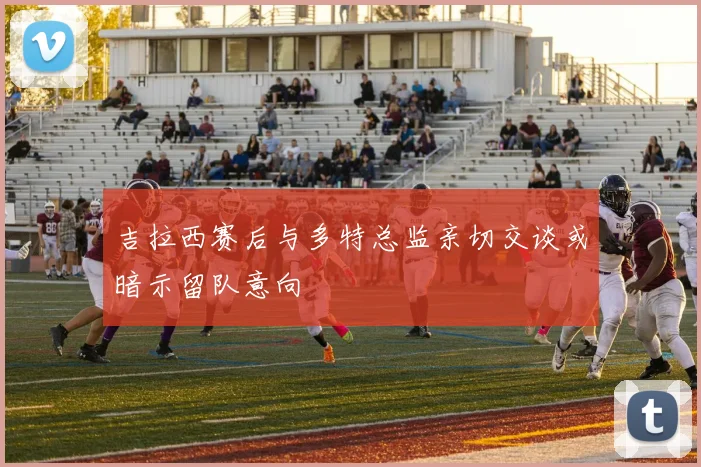 吉拉西赛后与多特总监亲切交谈或暗示留队意向