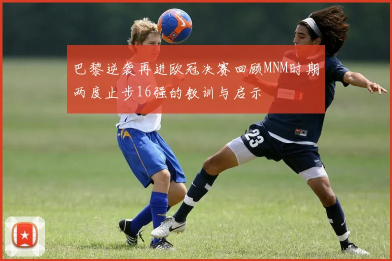 巴黎逆袭再进欧冠决赛回顾MNM时期两度止步16强的教训与启示